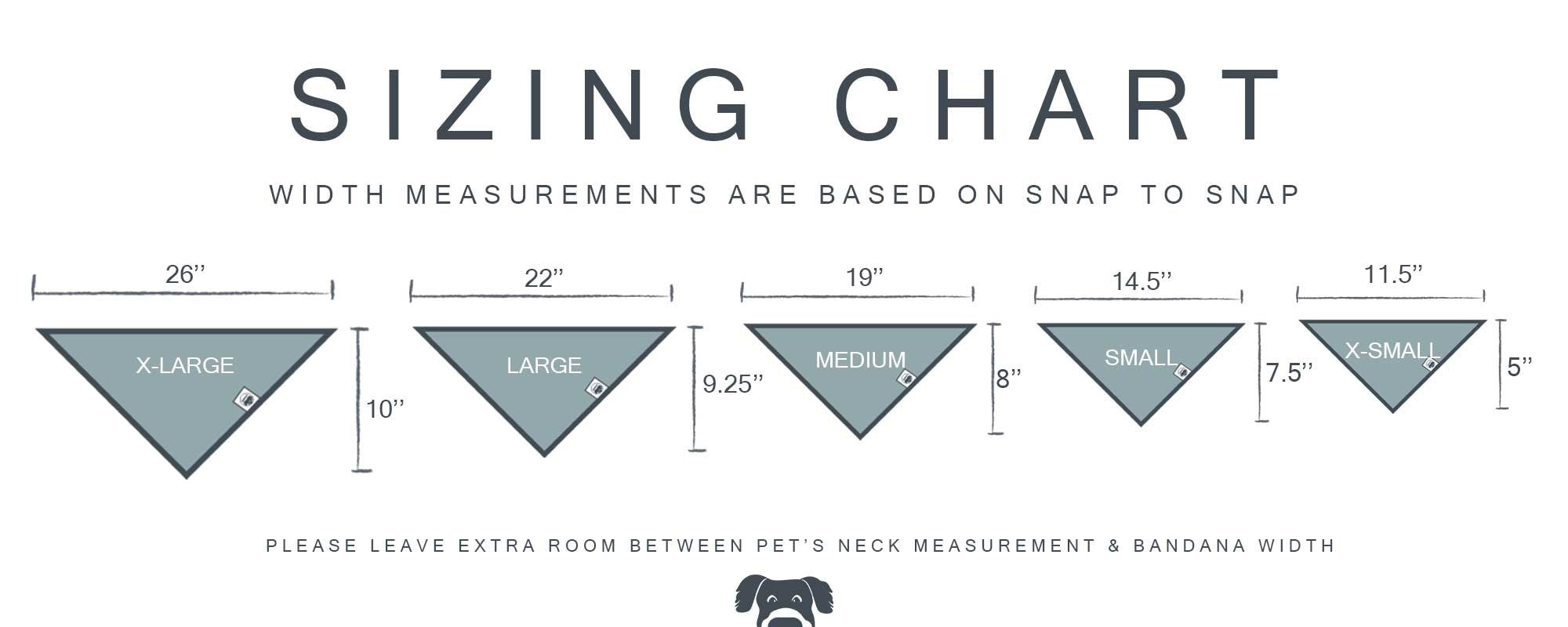 Bandana sizing chart. Width measurements are based on snap to snap. From left to right, x-large is 26 inches across and 10 inches deep, large is 22 inches across and 9.25 inches deep, medium is 19 inches across and 8 inches deep, small is 14.5 inches across and 7.5 inches deep, and x-small is 11.5 inches across and 5 inches deep. Please leave extra room between pet's neck measurement and bandana width.